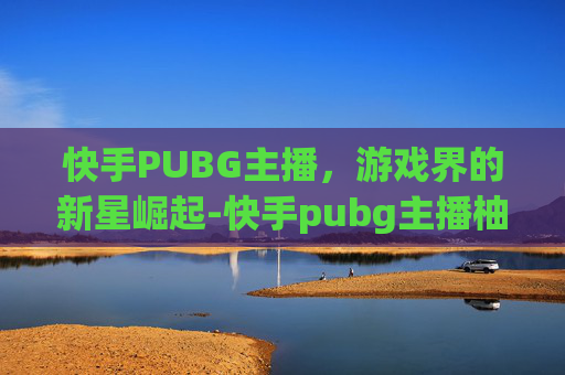 快手PUBG主播,游戏界的新星崛起-快手pubg主播柚子 快手PUBG主播,游戏界的新星崛起-快手pubg主播柚子