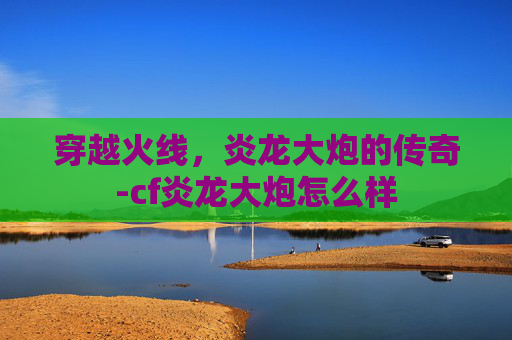 穿越火线,炎龙大炮的传奇-cf炎龙大炮怎么样 穿越火线,炎龙大炮的传奇-cf炎龙大炮怎么样