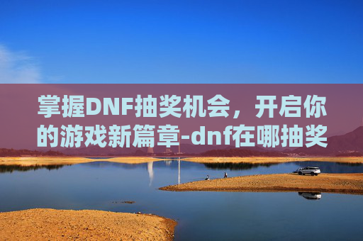 掌握DNF抽奖机会,开启你的游戏新篇章-dnf在哪抽奖 掌握DNF抽奖机会,开启你的游戏新篇章-dnf在哪抽奖
