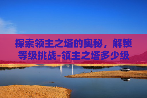 探索领主之塔的奥秘,解锁等级挑战-领主之塔多少级能进 探索领主之塔的奥秘,解锁等级挑战-领主之塔多少级能进