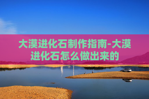 大漠进化石制作指南-大漠进化石怎么做出来的 大漠进化石制作指南-大漠进化石怎么做出来的
