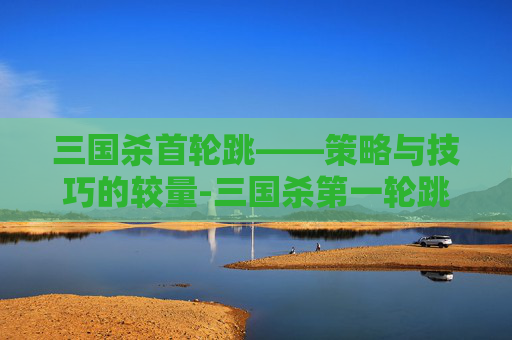 三国杀首轮跳——策略与技巧的较量-三国杀第一轮跳内 三国杀首轮跳——策略与技巧的较量-三国杀第一轮跳内