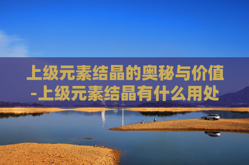 上级元素结晶的奥秘与价值-上级元素结晶有什么用处 上级元素结晶的奥秘与价值-上级元素结晶有什么用处