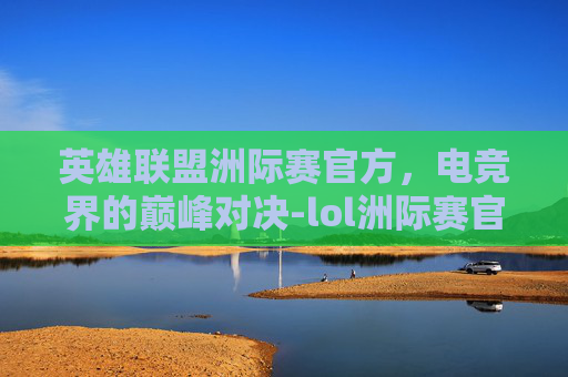 英雄联盟洲际赛官方,电竞界的巅峰对决-lol洲际赛官方介绍 英雄联盟洲际赛官方,电竞界的巅峰对决-lol洲际赛官方介绍