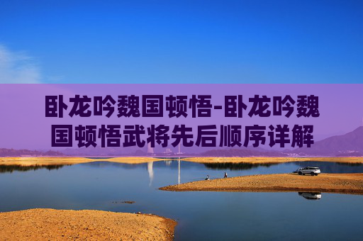 卧龙吟魏国顿悟-卧龙吟魏国顿悟武将先后顺序详解 卧龙吟魏国顿悟-卧龙吟魏国顿悟武将先后顺序详解