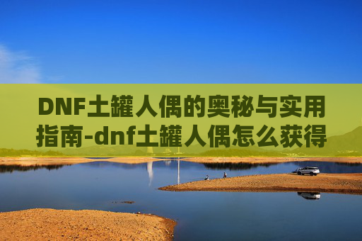 DNF土罐人偶的奥秘与实用指南-dnf土罐人偶怎么获得