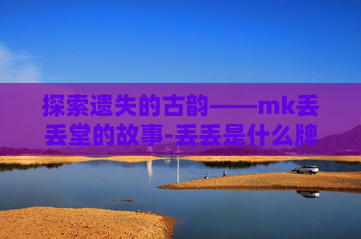 探索遗失的古韵——mk丢丢堂的故事-丢丢是什么牌子 探索遗失的古韵——mk丢丢堂的故事-丢丢是什么牌子