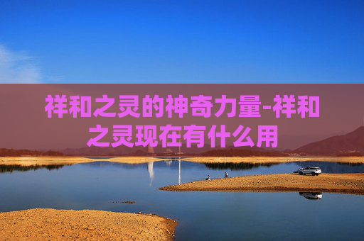 祥和之灵的神奇力量-祥和之灵现在有什么用 祥和之灵的神奇力量-祥和之灵现在有什么用
