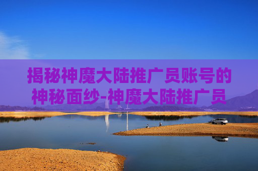 揭秘神魔大陆推广员账号的神秘面纱-神魔大陆推广员账号密码 揭秘神魔大陆推广员账号的神秘面纱-神魔大陆推广员账号密码