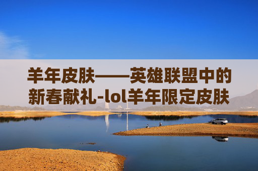 羊年皮肤——英雄联盟中的新春献礼-lol羊年限定皮肤 羊年皮肤——英雄联盟中的新春献礼-lol羊年限定皮肤