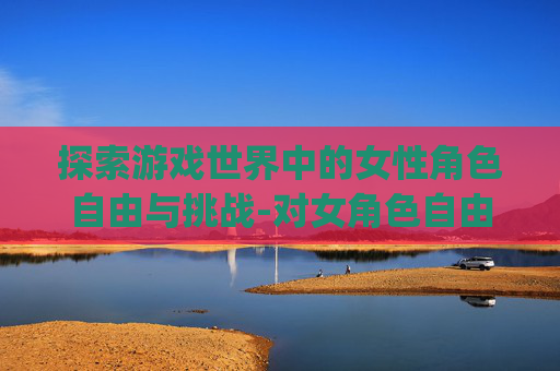 探索游戏世界中的女性角色自由与挑战-对女角色自由干的游戏rpg 探索游戏世界中的女性角色自由与挑战-对女角色自由干的游戏rpg