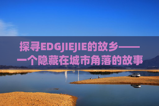 探寻EDGJIEJIE的故乡——一个隐藏在城市角落的故事-edgjiejie是哪里人 探寻EDGJIEJIE的故乡——一个隐藏在城市角落的故事-edgjiejie是哪里人