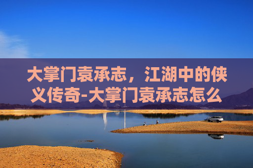 大掌门袁承志,江湖中的侠义传奇-大掌门袁承志怎么样了 大掌门袁承志,江湖中的侠义传奇-大掌门袁承志怎么样了