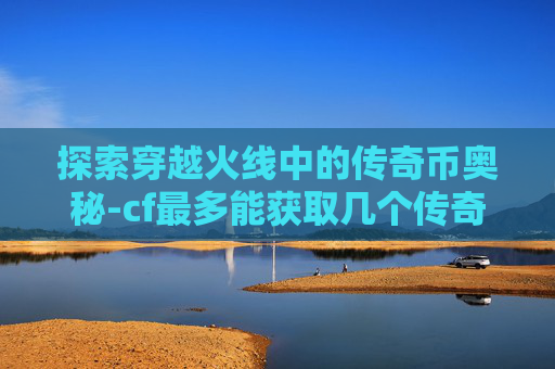 探索穿越火线中的传奇币奥秘-cf最多能获取几个传奇币啊 探索穿越火线中的传奇币奥秘-cf最多能获取几个传奇币啊