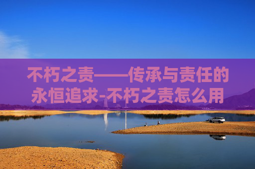 不朽之责——传承与责任的永恒追求-不朽之责怎么用英语说 不朽之责——传承与责任的永恒追求-不朽之责怎么用英语说