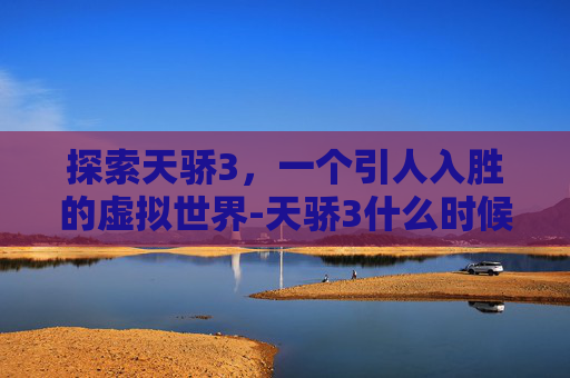 探索天骄3,一个引人入胜的虚拟世界-天骄3什么时候公测 探索天骄3,一个引人入胜的虚拟世界-天骄3什么时候公测