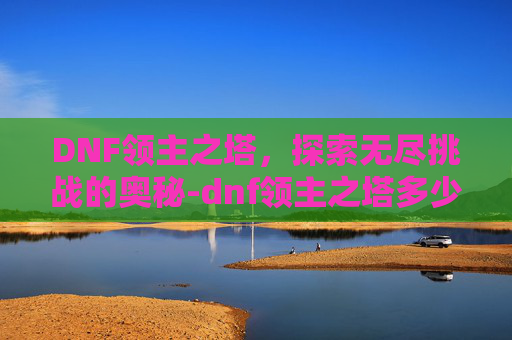 DNF领主之塔，探索无尽挑战的奥秘-dnf领主之塔多少级能进去