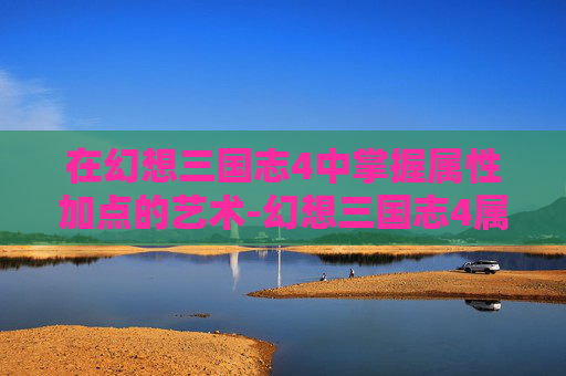 在幻想三国志4中掌握属性加点的艺术-幻想三国志4属性加点攻略 在幻想三国志4中掌握属性加点的艺术-幻想三国志4属性加点攻略