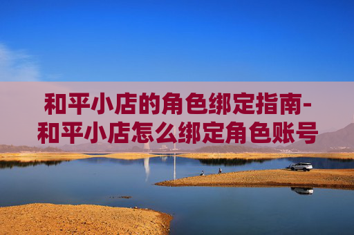 和平小店的角色绑定指南-和平小店怎么绑定角色账号 和平小店的角色绑定指南-和平小店怎么绑定角色账号