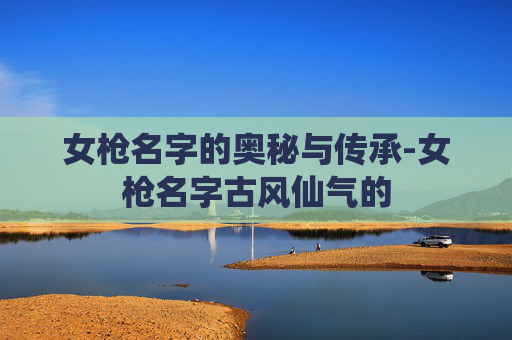 女枪名字的奥秘与传承-女枪名字古风仙气的 女枪名字的奥秘与传承-女枪名字古风仙气的