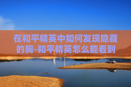 在和平精英中如何发现隐藏的胸-和平精英怎么能看到自己的全身 在和平精英中如何发现隐藏的胸-和平精英怎么能看到自己的全身