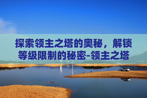 探索领主之塔的奥秘,解锁等级限制的秘密-领主之塔多少级可以进 探索领主之塔的奥秘,解锁等级限制的秘密-领主之塔多少级可以进