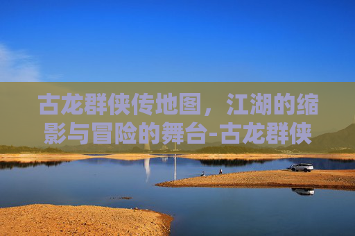 古龙群侠传地图,江湖的缩影与冒险的舞台-古龙群侠传地图全图 古龙群侠传地图,江湖的缩影与冒险的舞台-古龙群侠传地图全图