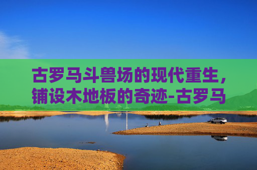 古罗马斗兽场的现代重生,铺设木地板的奇迹-古罗马斗兽场要铺木地板吗 古罗马斗兽场的现代重生,铺设木地板的奇迹-古罗马斗兽场要铺木地板吗