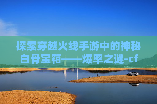 探索穿越火线手游中的神秘白骨宝箱——爆率之谜-cf手游白骨刀会返场吗 探索穿越火线手游中的神秘白骨宝箱——爆率之谜-cf手游白骨刀会返场吗
