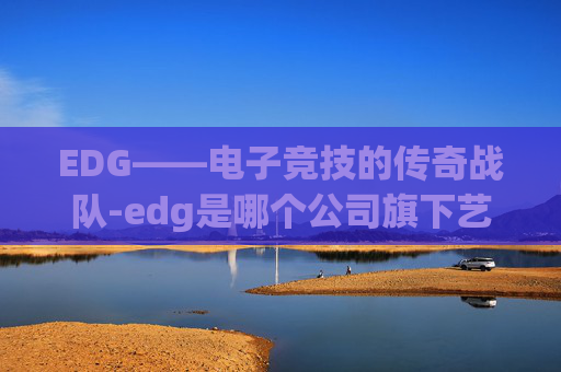 EDG——电子竞技的传奇战队-edg是哪个公司旗下艺人 EDG——电子竞技的传奇战队-edg是哪个公司旗下艺人