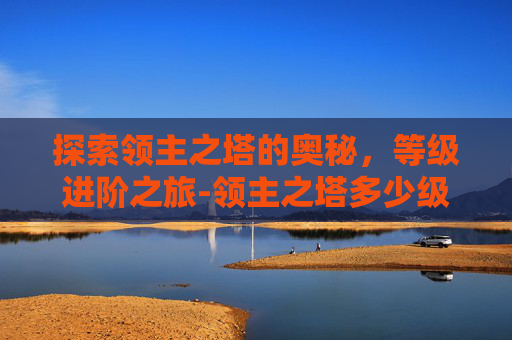 探索领主之塔的奥秘,等级进阶之旅-领主之塔多少级进去 探索领主之塔的奥秘,等级进阶之旅-领主之塔多少级进去