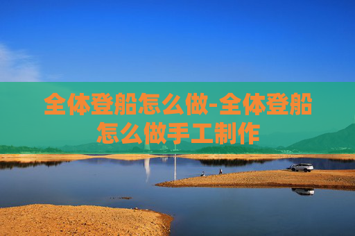 全体登船怎么做-全体登船怎么做手工制作 全体登船怎么做-全体登船怎么做手工制作