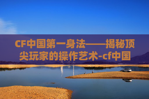CF中国第一身法——揭秘顶尖玩家的操作艺术-cf中国第一身法师是谁 CF中国第一身法——揭秘顶尖玩家的操作艺术-cf中国第一身法师是谁