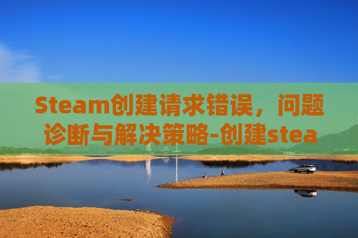Steam创建请求错误,问题诊断与解决策略-创建steam出现错误 Steam创建请求错误,问题诊断与解决策略-创建steam出现错误