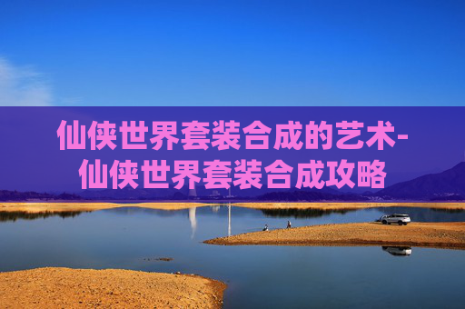 仙侠世界套装合成的艺术-仙侠世界套装合成攻略 仙侠世界套装合成的艺术-仙侠世界套装合成攻略