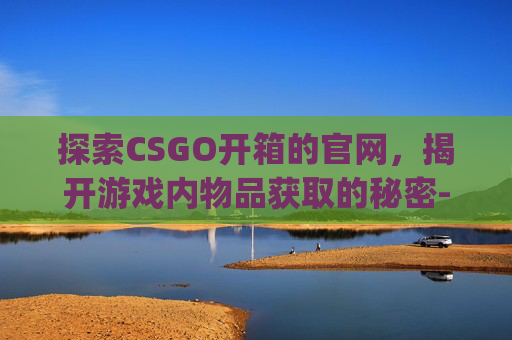 探索CSGO开箱的官网，揭开游戏内物品获取的秘密-csgo2021开箱网站