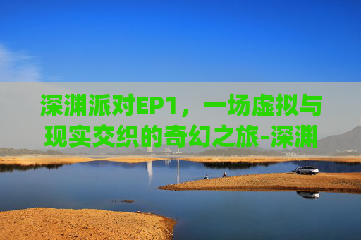 深渊派对EP1,一场虚拟与现实交织的奇幻之旅-深渊派对ep3 深渊派对EP1,一场虚拟与现实交织的奇幻之旅-深渊派对ep3