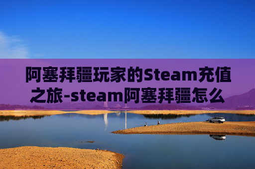 阿塞拜疆玩家的Steam充值之旅-steam阿塞拜疆怎么充值 阿塞拜疆玩家的Steam充值之旅-steam阿塞拜疆怎么充值