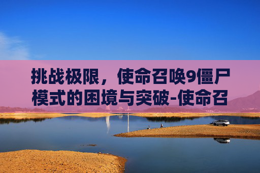 挑战极限,使命召唤9僵尸模式的困境与突破-使命召唤9僵尸模式进不去怎么办 挑战极限,使命召唤9僵尸模式的困境与突破-使命召唤9僵尸模式进不去怎么办