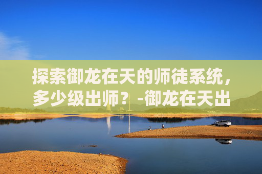 探索御龙在天的师徒系统,多少级出师?-御龙在天出师副本攻略 探索御龙在天的师徒系统,多少级出师?-御龙在天出师副本攻略