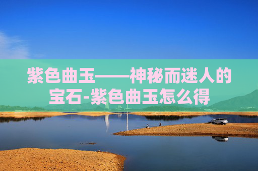紫色曲玉——神秘而迷人的宝石-紫色曲玉怎么得 紫色曲玉——神秘而迷人的宝石-紫色曲玉怎么得
