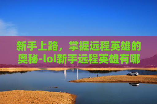 新手上路,掌握远程英雄的奥秘-lol新手远程英雄有哪些 新手上路,掌握远程英雄的奥秘-lol新手远程英雄有哪些
