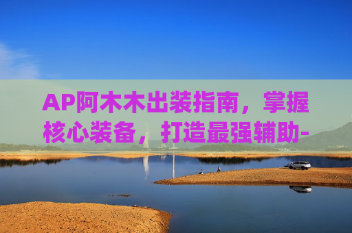 AP阿木木出装指南，掌握核心装备，打造最强辅助-阿木木ap出装顺序