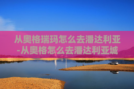 从奥格瑞玛怎么去潘达利亚-从奥格怎么去潘达利亚城堡 从奥格瑞玛怎么去潘达利亚-从奥格怎么去潘达利亚城堡