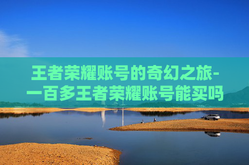 王者荣耀账号的奇幻之旅-一百多王者荣耀账号能买吗
