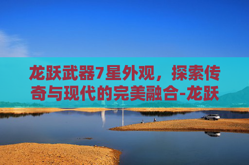龙跃武器7星外观，探索传奇与现代的完美融合-龙跃武器7星外观大全