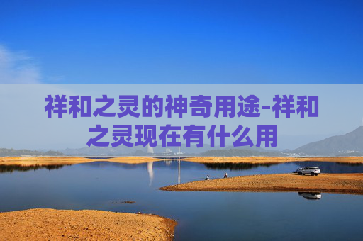 祥和之灵的神奇用途-祥和之灵现在有什么用 祥和之灵的神奇用途-祥和之灵现在有什么用