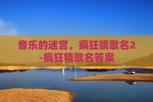 音乐的迷宫,疯狂猜歌名2-疯狂猜歌名答案 音乐的迷宫,疯狂猜歌名2-疯狂猜歌名答案