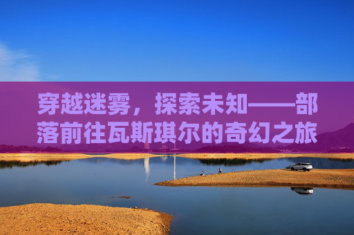 穿越迷雾,探索未知——部落前往瓦斯琪尔的奇幻之旅-部落怎么去瓦斯琪尔开门任务 穿越迷雾,探索未知——部落前往瓦斯琪尔的奇幻之旅-部落怎么去瓦斯琪尔开门任务