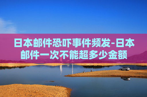 日本邮件恐吓事件频发-日本邮件一次不能超多少金额 日本邮件恐吓事件频发-日本邮件一次不能超多少金额